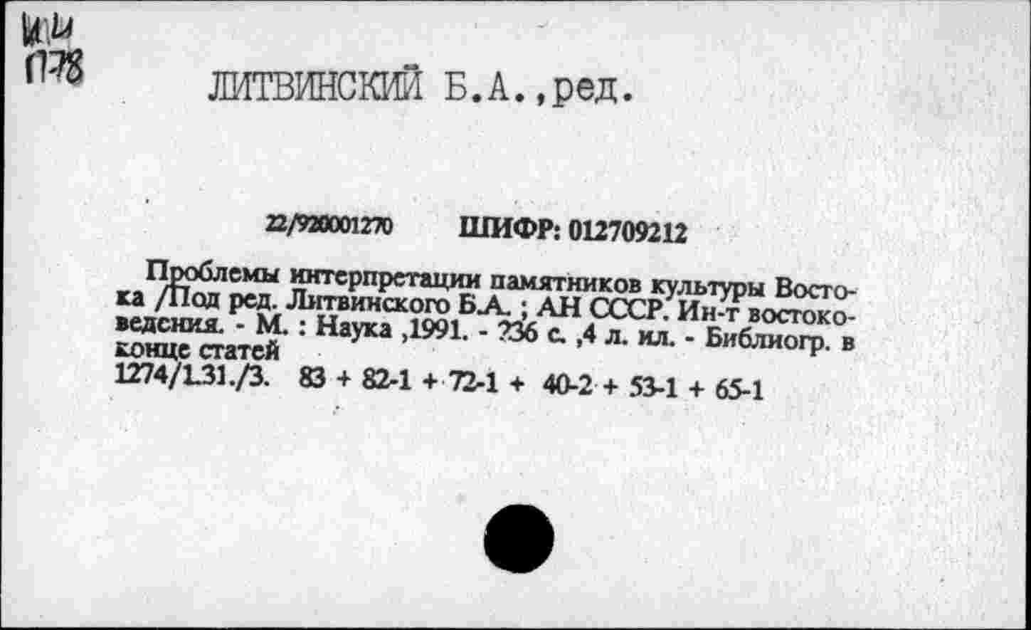 ﻿т
ЛИТВИНСКИЙ Б.А.,ред.
22/920001270 ШИФР; 012709212
Проблемы интерпретации памятников культуры Востока /Под ред. Литвинского БА.; АН СССР. Ин-т востоковедения. - М. : Наука ,1991. - 236 а ,4 л. ил. - Библиогр. в конце статей	и
1274/131./3. 83 + 82-1 + 72-1 + 40-2 + 53-1 + 65-1